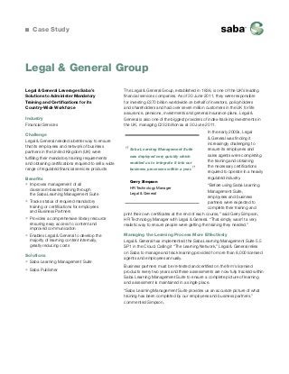 Case Study

Legal & General Group
Legal & General Leverages Saba’s
Solutions to Administer Mandatory
Training and Certifications for its
Country-Wide Workforce
Industry
Financial Services
Challenge
Legal & General needed a better way to ensure
that its employees and network of business
partners in the United Kingdom (UK) were
fulfilling their mandatory training requirements
and obtaining certifications required to sell a wide
range of regulated financial services products
Benefits
ƒƒ Improves management of all
classroom-based training through
the Saba Learning Management Suite
ƒƒ Tracks status of required mandatory
training or certifications for employees
and Business Partners
ƒƒ Provides a comprehensive library resource
ensuring easy access to content and
improved communication
ƒƒ Enables Legal & General to develop the
majority of learning content internally,
greatly reducing costs
Solutions
ƒƒ Saba Learning Management Suite
ƒƒ Saba Publisher

The Legal & General Group, established in 1836, is one of the UK’s leading
financial services companies. As of 30 June 2011, they were responsible
for investing £370 billion worldwide on behalf of investors, policyholders
and shareholders and had over seven million customers in the UK for life
assurance, pensions, investments and general insurance plans. Legal &
General is also one of the biggest providers of index-tracking investments in
the UK, managing £232 billion as at 30 June 2011.

“

Saba Learning Management Suite
was deployed very quickly which
enabled us to integrate it into our

”

business processes within a year.
Gerry Simpson

In the early 2000s, Legal
 General was finding it
increasingly challenging to
ensure its employees and
sales agents were completing
the training and obtaining
the necessary certifications
required to operate in a heavily
regulated industry.

“Before using Saba Learning
Management Suite,
employees and business
partners were expected to
complete their training and
print their own certificates at the end of each course,” said Gerry Simpson,
HR Technology Manager with Legal  General. “That simply wasn’t a very
realistic way to ensure people were getting the training they needed.”
HR Technology Manager
Legal  General

Managing the Learning Process More Effectively
Legal  General has implemented the Saba Learning Management Suite 5.5
SP1 in the Cloud. Calling it “The Learning Network,” Legal  General relies
on Saba to manage and track learning provided to more than 8,000 licensed
agents and employees annually.
Business partners must be re-tested and certified on the firm’s licensed
products every two years and these assessments are now fully tracked within
Saba Learning Management Suite to ensure a complete picture of learning
and assessment is maintained in a single place.
“Saba Learning Management Suite provides us an accurate picture of what
training has been completed by our employees and business partners.”
commented Simpson.

 