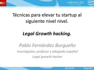 Técnicas para elevar tu startup al 
siguiente nivel nivel. 
Legal Growth hacking. 
Pablo Fernández Burgueño 
Investigador, profesor y abogado español 
Legal growth hacker 
@Pablofb #LegalGH 
 