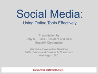 Social Media:Using Online Tools Effectively Presentation by Kelly S. Eustis, President and CEO Eusatrix Corporation Women in Government Relations PACs, Politics and Grassroots Conference Washington, D.C. 