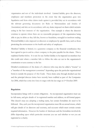 orgarusauon           and not of the individuals involved.                             Limited liability g1Ves the directors,

employees           and members               protection         in the event that the organisation                goes into

liquidation and from other claims made against it, provided they act in accordance with
the     relevant        governing           documents            (its Rules         or Memorandum          and Articles      of

Association) and also act in accordance with any duties imposed on them which includes

acting in the best interests of the organisation.                                    One example is where the directors

continue to operate where there are no reasonable prospects                                      of the organisation    being

able to pay its debts as they fall due, known as fraudulent, wrongful or insolvent trading.

Personal liability is also imposed on directors or employees by specific laws, such as those

protecting the environment                    or the health and safety of employees.

Members' liability is limited, in a guarantee company to the financial contribution                                         they

have agreed to put in and in a share company to the price payable for the shares. This is

explained further below. It is rare for any further liability to be imposed on members but

this could exist where a member                          fails to follow the rules set out in the organisation's
constitution         or acts contrary to the law.

Detailed consideration                of the duties of a director (who may also be called a "trustee" or

a "member of the management                         committee" depending upon the particular organisational

form) is outside the purpose of this Guide.                               These duties arise through decided case law

and the principal director duties have recently been codified as part of the Companies
Act 2006, which has come into force in stages with the last stage on 15t October 2009.




Regulation

Incorporation           brings with it certain obligations.                      An incorporated      organisation must use

its full name, and give details of its registered number and address, on all formal papers.
This doesn't stop you adopting a trading name, but certain formalities do need to be
followed. Also, each year the incorporated                             organisation must file an annual return, which

will give details of its directors and secretary, and accounts which must contain certain

required information.                However the burden of disclosure and the formalities involved do

differ depending             upon which particular structure you use and whether                             or not you are
registered as a charity.



A Guide to Legal Structures for Social Enterprise © X1rigb-s Solicitors LLP Sept 2009 (mjl)                            5
 