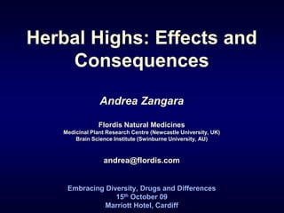 Herbal Highs: Effects and
Consequences
Andrea Zangara
Flordis Natural Medicines
Medicinal Plant Research Centre (Newcastle University, UK)
Brain Science Institute (Swinburne University, AU)
andrea@flordis.com
Embracing Diversity, Drugs and Differences
15th October 09
Marriott Hotel, Cardiff
 