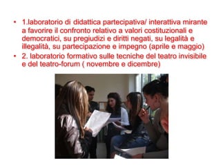 • 1.laboratorio di didattica partecipativa/ interattiva mirante
  a favorire il confronto relativo a valori costituzionali e
  democratici, su pregiudizi e diritti negati, su legalità e
  illegalità, su partecipazione e impegno (aprile e maggio)
• 2. laboratorio formativo sulle tecniche del teatro invisibile
  e del teatro-forum ( novembre e dicembre)
 