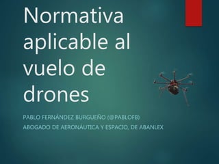 Normativa
aplicable al
vuelo de
drones
PABLO FERNÁNDEZ BURGUEÑO (@PABLOFB)
ABOGADO DE AERONÁUTICA Y ESPACIO, DE ABANLEX
 