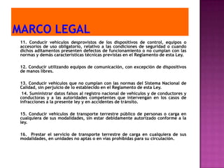 11. Conducir vehículos desprovistos de los dispositivos de control, equipos o
accesorios de uso obligatorio, relativo a las condiciones de seguridad o cuando
dichos aditamentos presenten defectos de funcionamiento o no cumplan con las
normas y demás características técnicas previstas en el Reglamento de esta Ley.

12. Conducir utilizando equipos de comunicación, con excepción de dispositivos
de manos libres.

13. Conducir vehículos que no cumplan con las normas del Sistema Nacional de
Calidad, sin perjuicio de lo establecido en el Reglamento de esta Ley.
 14. Suministrar datos falsos al registro nacional de vehículos y de conductores y
conductoras y a las autoridades competentes que intervengan en los casos de
infracciones a la presente ley y en accidentes de tránsito.

15. Conducir vehículos de transporte terrestre público de personas o carga en
cualquiera de sus modalidades, sin estar debidamente autorizado conforme a la
ley.

16. Prestar el servicio de transporte terrestre de carga en cualquiera de sus
modalidades, en unidades no aptas o en vías prohibidas para su circulación.
 