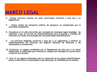 6.    Prestar servicios conexos sin estar autorizados conforme a esta Ley y su
     Reglamento.

7.     Cobrar tarifas de transporte público de pasajeros no establecidas por la
     autoridad competente.

8. Excederse en el cobro de tarifas por concepto de remolque según tipología de
   vehículos o por el servicio de estacionamientos para la guarda y custodia de
   vehículos a la orden o procesados por las Autoridades Administrativas.

9.     Las personas obligadas conforme a esta ley y su reglamento a notificar la
     desincorporación de vehículos del Registro Nacional de Vehículos y de
     conductores y conductoras.

10. Estacionar en lugares prohibidos por el Reglamento de esta Ley o en zonas
   demarcadas y señalizadas para vehículos y equipos de emergencia y prevención,
   u obstruir sus accesos.

11. Usar en los lugares destinados para la colocación de las placas identificadoras,
   placas o distintivos no autorizados o que obstruyan la visibilidad de las mismas.
 