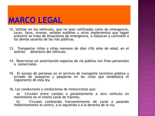 12. Utilizar en los vehículos, que no sean calificados como de emergencia,
   luces, faros, sirenas, señales audibles u otros implementos que hagan
   presumir se trata de situaciones de emergencia, o induzcan a confusión a
   los demás usuarios de las vías públicas.

13. Transportar niños o niñas menores de diez (10) años de edad, en el
   asiento  delantero del vehículo.

14. Reservarse sin autorización espacios de vía pública con fines personales
   o comerciales.

15. El exceso de personas en el servicio de transporte terrestre público y
   privado de pasajeros y pasajeras en las rutas que establezca el
   reglamento de esta ley.

16. Los conductores y conductoras de motocicletas que:
     a) Circulen entre canales o paralelamente a otro vehículo en
   movimiento en el mismo canal de tránsito.
     b)      Circulen cambiando frecuentemente de canal o pasando
   indistintamente al centro, a la izquierda o a la derecha de la vía.
 