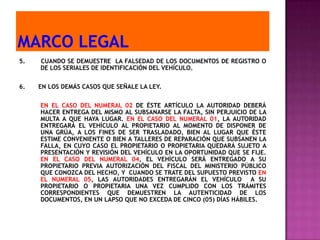 5.   CUANDO SE DEMUESTRE LA FALSEDAD DE LOS DOCUMENTOS DE REGISTRO O
     DE LOS SERIALES DE IDENTIFICACIÓN DEL VEHÍCULO.


6.   EN LOS DEMÁS CASOS QUE SEÑALE LA LEY.


     EN EL CASO DEL NUMERAL 02 DE ÉSTE ARTÍCULO LA AUTORIDAD DEBERÁ
     HACER ENTREGA DEL MISMO AL SUBSANARSE LA FALTA, SIN PERJUICIO DE LA
     MULTA A QUE HAYA LUGAR. EN EL CASO DEL NUMERAL 01, LA AUTORIDAD
     ENTREGARÁ EL VEHÍCULO AL PROPIETARIO AL MOMENTO DE DISPONER DE
     UNA GRÚA, A LOS FINES DE SER TRASLADADO, BIEN AL LUGAR QUE ÉSTE
     ESTIME CONVENIENTE O BIEN A TALLERES DE REPARACIÓN QUE SUBSANEN LA
     FALLA, EN CUYO CASO EL PROPIETARIO O PROPIETARIA QUEDARÁ SUJETO A
     PRESENTACIÓN Y REVISIÓN DEL VEHÍCULO EN LA OPORTUNIDAD QUE SE FIJE.
     EN EL CASO DEL NUMERAL 04, EL VEHÍCULO SERÁ ENTREGADO A SU
     PROPIETARIO PREVIA AUTORIZACIÓN DEL FISCAL DEL MINISTERIO PÚBLICO
     QUE CONOZCA DEL HECHO, Y CUANDO SE TRATE DEL SUPUESTO PREVISTO EN
     EL NUMERAL 05, LAS AUTORIDADES ENTREGARÁN EL VEHÍCULO A SU
     PROPIETARIO O PROPIETARIA UNA VEZ CUMPLIDO CON LOS TRÁMITES
     CORRESPONDIENTES QUE DEMUESTREN LA AUTENTICIDAD DE LOS
     DOCUMENTOS, EN UN LAPSO QUE NO EXCEDA DE CINCO (05) DÍAS HÁBILES.
 