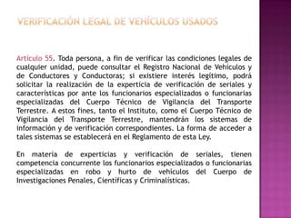 Artículo 55. Toda persona, a fin de verificar las condiciones legales de
cualquier unidad, puede consultar el Registro Nacional de Vehículos y
de Conductores y Conductoras; si existiere interés legítimo, podrá
solicitar la realización de la experticia de verificación de seriales y
características por ante los funcionarios especializados o funcionarias
especializadas del Cuerpo Técnico de Vigilancia del Transporte
Terrestre. A estos fines, tanto el Instituto, como el Cuerpo Técnico de
Vigilancia del Transporte Terrestre, mantendrán los sistemas de
información y de verificación correspondientes. La forma de acceder a
tales sistemas se establecerá en el Reglamento de esta Ley.

En materia de experticias y verificación de seriales, tienen
competencia concurrente los funcionarios especializados o funcionarias
especializadas en robo y hurto de vehículos del Cuerpo de
Investigaciones Penales, Científicas y Criminalísticas.
 