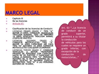    Capítulo lll
   De las licencias
   Articulo 67:

   Clasificación de las licencias de Conducir:   Art. 63 “…La licencia
   LICENCIAS PRIMER GRADO 1° TIPO “A”            de conducir de un
    MAYOR 14 AÑOS, CONDUCIR VEAHICULOS            grado        superior,
    TRACCIÓN HUMANA. TIPO “B” MAYORES
    16 AÑOS VEHICULOS TRACCIÓN ANIMAL             permitirá a su titular
    (YUNTA DE BUEYES).
   LICENCIAS      SEGUNDO        GRADO     2°    la conducción
    CONDUCIR MOTOCICLETAS TIPO “A”                de vehículos para los
    MAYOR 16 AÑOS CAPACIDAD (80 CM3)
    TIPO “B” MAYORES 18 AÑOS CONDUCIR             cuales se requiere un
    MOTOCICLETAS CUALQUIER CILINDRADA             grado inferior, con
   LICENCIAS TERCER GRADO 3° CONDUCIR
    VEHICULOS      A MOTOR         TRANSPORTE     excepción de la
    PRIVADO DE PERSONAS CON CAPACIDAD             conducción         de
    HASTA DE 09 PUESTOS Y CAPACIDAD DE
    CARGA (2.500KGS) TIPO “A” PERSONAS            motocicletas…”
    MAYORES DE 16 AÑOS Y MENORES DE 18
    AÑOS SUJETAS AL REGIMEN ESPECIAL
    RESTRICTIVO. TIPO “B” A LAS PERSONAS
    MAYORES DE 18 AÑOS.
 