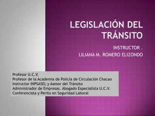 INSTRUCTOR .
                                     LILIANA M. ROMERO ELIZONDO



Profesor U.C.V.
Profesor de la Academia de Policía de Circulación Chacao
Instructor INPSASEL y Asesor del Tránsito
Administrador de Empresas. Abogado Especialista U.C.V.
Conferencista y Perito en Seguridad Laboral
 