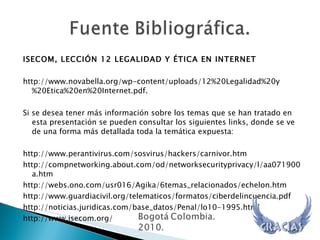 ISECOM, LECCIÓN 12 LEGALIDAD Y ÉTICA EN INTERNET  http://www.novabella.org/wp-content/uploads/12%20Legalidad%20y%20Etica%20en%20Internet.pdf. Si se desea tener más información sobre los temas que se han tratado en esta presentación se pueden consultar los siguientes links, donde se ve de una forma más detallada toda la temática expuesta: http://www.perantivirus.com/sosvirus/hackers/carnivor.htm http://compnetworking.about.com/od/networksecurityprivacy/l/aa071900a.htm http://webs.ono.com/usr016/Agika/6temas_relacionados/echelon.htm http://www.guardiacivil.org/telematicos/formatos/ciberdelincuencia.pdf http://noticias.juridicas.com/base_datos/Penal/lo10-1995.html http://www.isecom.org/ 