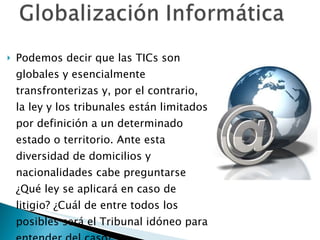 Podemos decir que las TICs son globales y esencialmente transfronterizas y, por el contrario, la ley y los tribunales están limitados por definición a un determinado estado o territorio. Ante esta diversidad de domicilios y nacionalidades cabe preguntarse ¿Qué ley se aplicará en caso de litigio? ¿Cuál de entre todos los posibles será el Tribunal idóneo para entender del caso? 