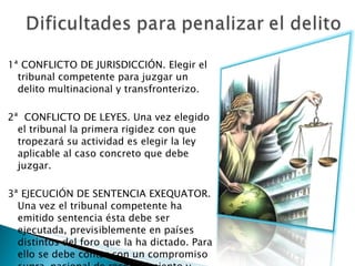 1ª CONFLICTO DE JURISDICCIÓN. Elegir el tribunal competente para juzgar un delito multinacional y transfronterizo.  2ª  CONFLICTO DE LEYES. Una vez elegido el tribunal la primera rigidez con que tropezará su actividad es elegir la ley aplicable al caso concreto que debe juzgar.  3ª EJECUCIÓN DE SENTENCIA EXEQUATOR. Una vez el tribunal competente ha emitido sentencia ésta debe ser ejecutada, previsiblemente en países distintos del foro que la ha dictado. Para ello se debe contar con un compromiso supra-nacional de reconocimiento y aceptación de sentencias. 