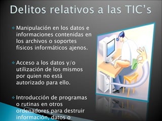 Manipulación en los datos e informaciones contenidas en los archivos o soportes físicos informáticos ajenos. Acceso a los datos y/o utilización de los mismos por quien no está autorizado para ello. Introducción de programas o rutinas en otros ordenadores para destruir información, datos o programas. 