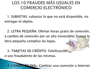 1. SUBASTAS: subastar lo que no está disponible, no entregar el objeto. 2. LETRA PEQUEÑA: Ofertar horas gratis de conexión, a cambio de conexión por un año (revocable). Luego la letra pequeña complica las bajas. 3. TARJETAS DE CRÉDITO: Falsificación  o uso fraudulento de las mismas. 4. CAMBIO DE DIAL: Cambiar una conexión a Internet por una telefónica 906 sin informar al usuario. 
