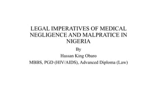LEGAL IMPERATIVES OF MEDICAL
NEGLIGENCE AND MALPRATICE IN
NIGERIA
By
Hassan King Obaro
MBBS, PGD (HIV/AIDS), Advanced Diploma (Law)
 