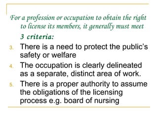 For a profession or occupation to obtain the right to license its members, it generally must meet  3 criteria: There is a need to protect the public’s safety or welfare The occupation is clearly delineated as a separate, distinct area of work. There is a proper authority to assume the obligations of the licensing process e.g. board of nursing 