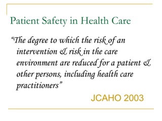 Patient Safety in Health Care “ The degree to which the risk of an intervention & risk in the care  environment are reduced for a patient & other persons, including health care practitioners” JCAHO 2003 