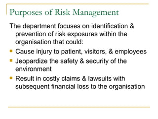 Purposes of Risk Management The department focuses on identification & prevention of risk exposures within the organisation that could: Cause injury to patient, visitors, & employees Jeopardize the safety & security of the environment Result in costly claims & lawsuits with subsequent financial loss to the organisation 