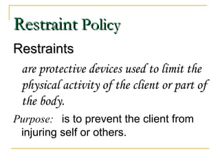 Restraint  Policy Restraints are protective devices used to limit the physical activity of the client or part of the body. Purpose:  is to prevent the client from injuring self or others. 