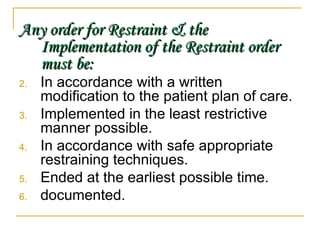 Any order for Restraint & the Implementation of the Restraint order must be: In accordance with a written modification to the patient plan of care. Implemented in the least restrictive manner possible. In accordance with safe appropriate restraining techniques. Ended at the earliest possible time. documented. 