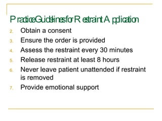 Practice Guidelines for Restraint Application Obtain a consent  Ensure the order is provided  Assess the restraint every 30 minutes Release restraint at least 8 hours Never leave patient unattended if restraint is removed Provide emotional support 