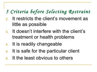 5 Criteria before Selecting Restraint It restricts the client’s movement as little as possible It doesn’t interfere with the client’s treatment or health problems It is readily changeable It is safe for the particular client It the least obvious to others 