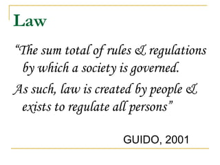 Law “ The sum total of rules & regulations by which a society is governed.  As such, law is created by people & exists to regulate all persons” GUIDO, 2001  