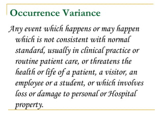 Occurrence Variance Any event which happens or may happen which is not consistent with normal standard, usually in clinical practice or routine patient care, or threatens the health or life of a patient, a visitor, an employee or a student, or which involves loss or damage to personal or Hospital property. 