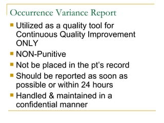 Occurrence Variance Report Utilized as a quality tool for Continuous Quality Improvement ONLY NON-Punitive Not be placed in the pt’s record Should be reported as soon as possible or within 24 hours Handled & maintained in a confidential manner 