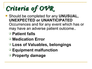 Criteria of OVR Should be completed for any  UNUSUAL,   UNEXPECTED or UNANTICIPATED  Occurrences and for any event which has or may have an adverse patient outcome.. Patient falls Medication Error Loss of Valuables, belongings Equipment malfunction Property damage 