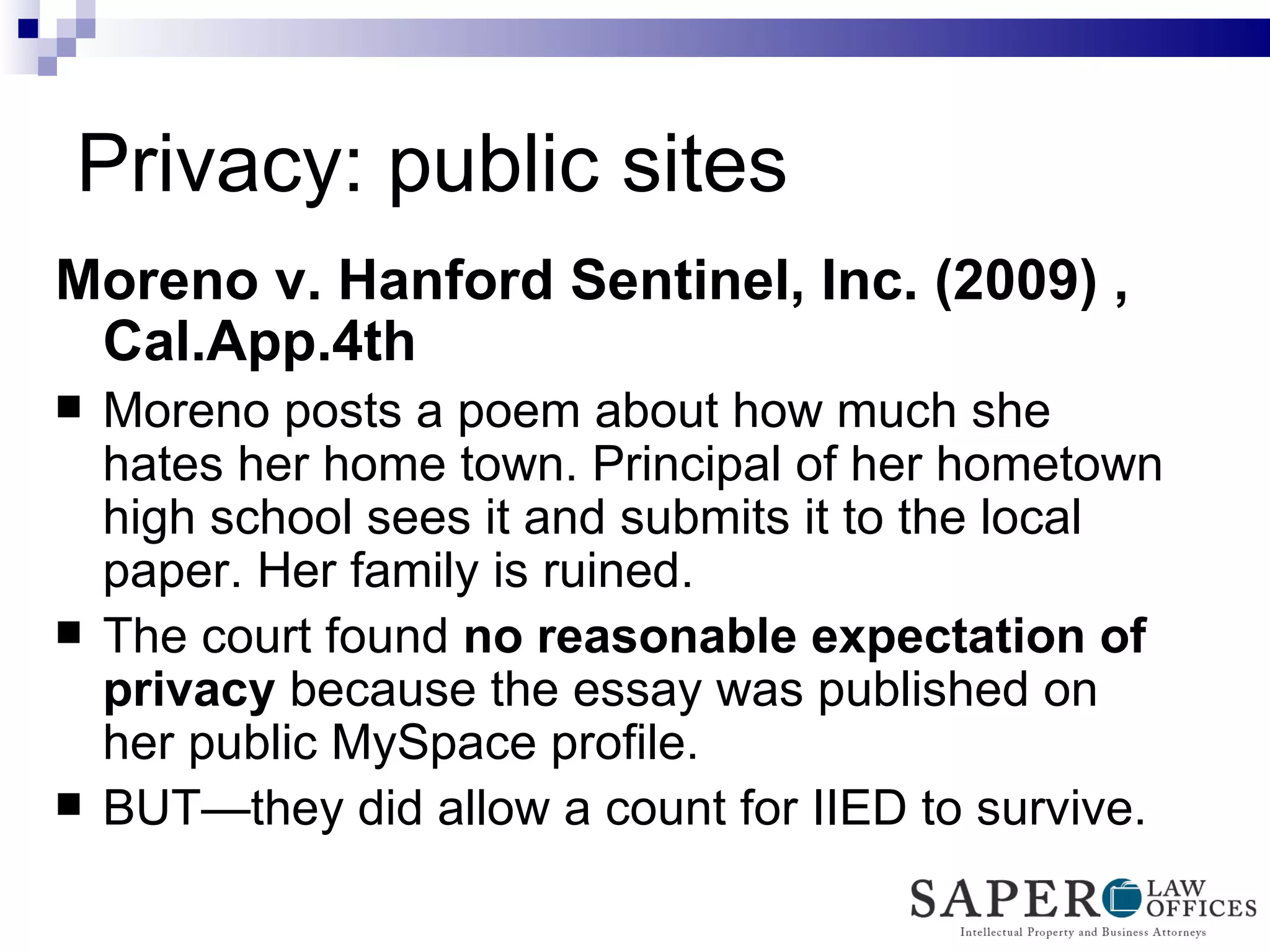 Privacy: public sites Moreno v. Hanford Sentinel, Inc. (2009) , Cal.App.4th   Moreno posts a poem about how much she hates her home town. Principal of her hometown high school sees it and submits it to the local paper. Her family is ruined. The court found  no   reasonable expectation of privacy  because the essay was published on her public MySpace profile. BUT—they did allow a count for IIED to survive. 