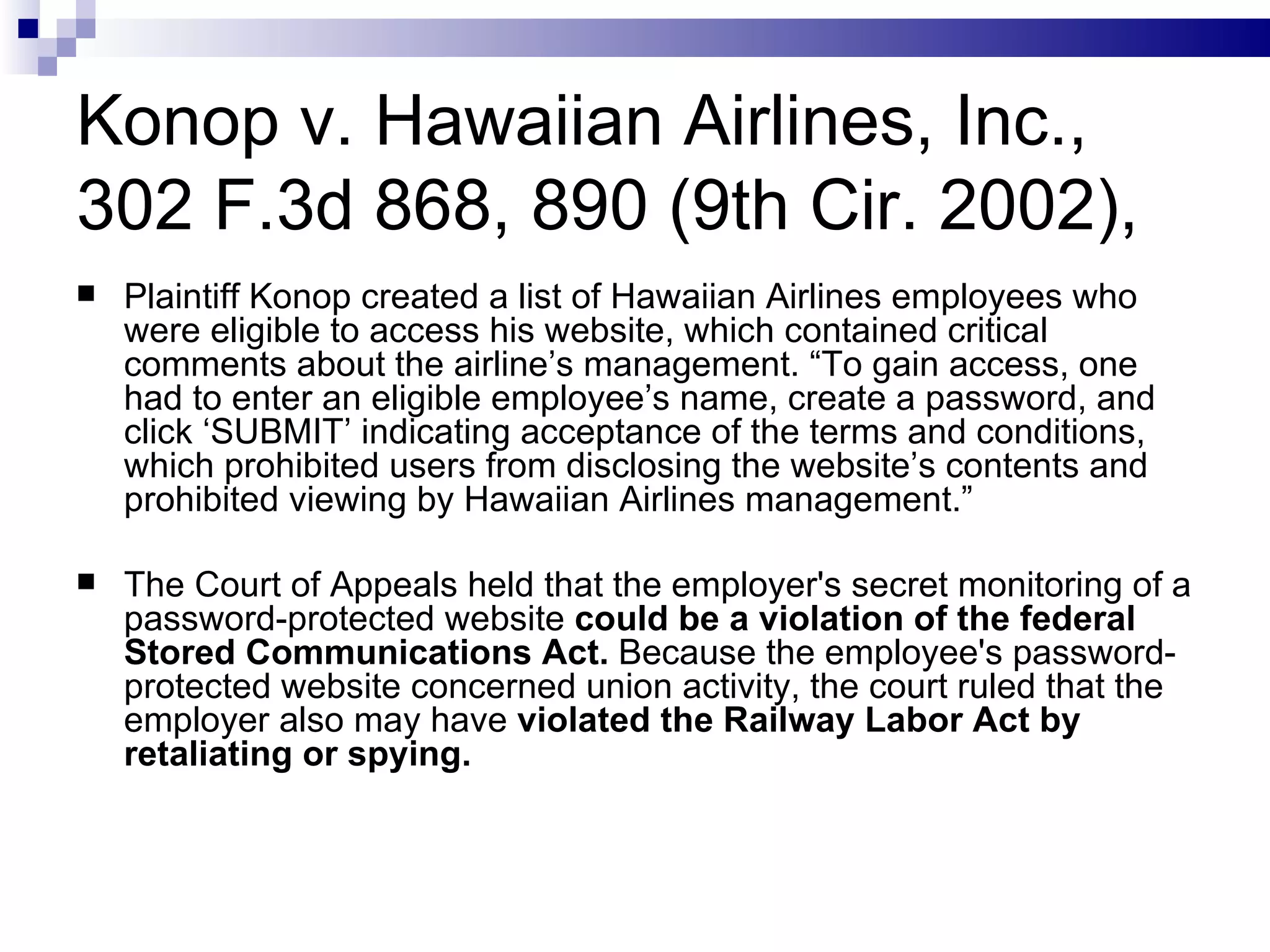 Konop v. Hawaiian Airlines, Inc., 302 F.3d 868, 890 (9th Cir. 2002), Plaintiff Konop created a list of Hawaiian Airlines employees who were eligible to access his website, which contained critical comments about the airline’s management. “To gain access, one had to enter an eligible employee’s name, create a password, and click ‘SUBMIT’ indicating acceptance of the terms and conditions, which prohibited users from disclosing the website’s contents and prohibited viewing by Hawaiian Airlines management.”  The Court of Appeals held that the employer's secret monitoring of a password-protected website  could be a violation of the federal Stored Communications Act.  Because the employee's password-protected website concerned union activity, the court ruled that the employer also may have  violated the Railway Labor Act by retaliating or spying.  