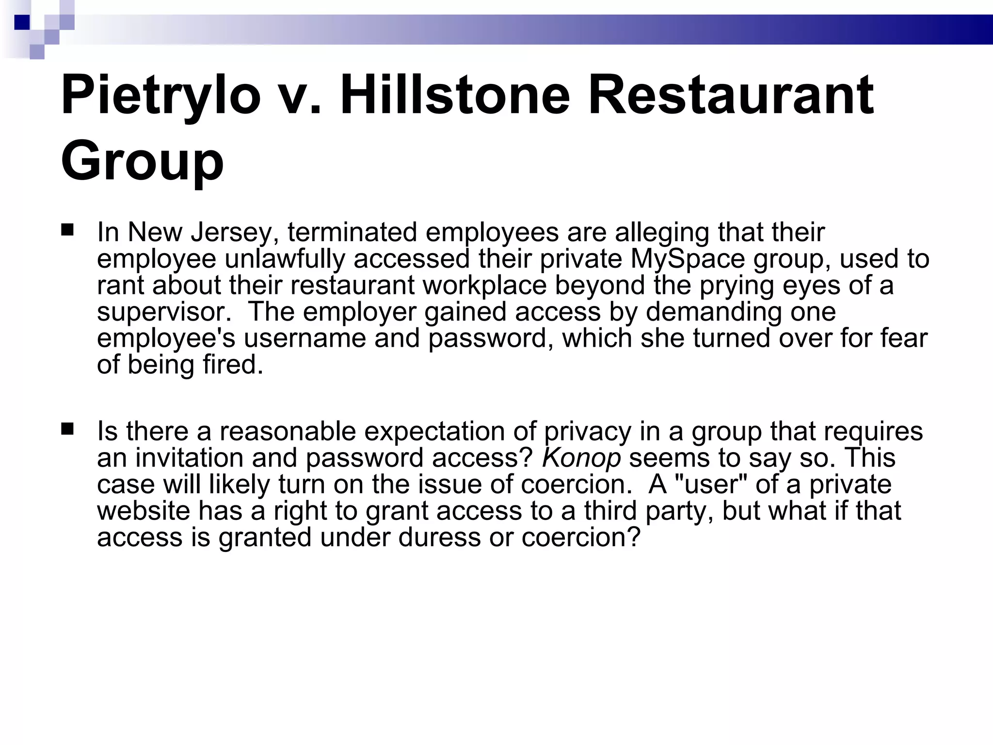 Pietrylo v. Hillstone Restaurant Group   In New Jersey, terminated employees are alleging that their employee unlawfully accessed their private MySpace group, used to rant about their restaurant workplace beyond the prying eyes of a supervisor.  The employer gained access by demanding one employee's username and password, which she turned over for fear of being fired.   Is there a reasonable expectation of privacy in a group that requires an invitation and password access?  Konop  seems to say so. This case will likely turn on the issue of coercion.  A &quot;user&quot; of a private website has a right to grant access to a third party, but what if that access is granted under duress or coercion?  