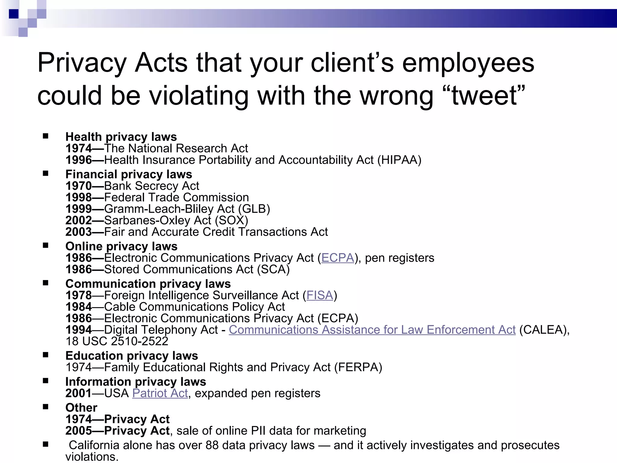 Privacy Acts that your client’s employees could be violating with the wrong “tweet” Health privacy laws 1974— The National Research Act 1996— Health Insurance Portability and Accountability Act (HIPAA) Financial privacy laws 1970— Bank Secrecy Act 1998— Federal Trade Commission 1999— Gramm-Leach-Bliley Act (GLB) 2002— Sarbanes-Oxley Act (SOX) 2003— Fair and Accurate Credit Transactions Act Online privacy laws 1986— Electronic Communications Privacy Act ( ECPA ), pen registers 1986— Stored Communications Act (SCA) Communication privacy laws 1978 —Foreign Intelligence Surveillance Act ( FISA ) 1984 —Cable Communications Policy Act 1986 —Electronic Communications Privacy Act (ECPA) 1994 —Digital Telephony Act -  Communications Assistance for Law Enforcement Act  (CALEA), 18 USC 2510-2522 Education privacy laws 1974—Family Educational Rights and Privacy Act (FERPA) Information privacy laws 2001 —USA  Patriot Act , expanded pen registers Other 1974—Privacy Act 2005—Privacy Act , sale of online PII data for marketing California alone has over 88 data privacy laws — and it actively investigates and prosecutes violations. 