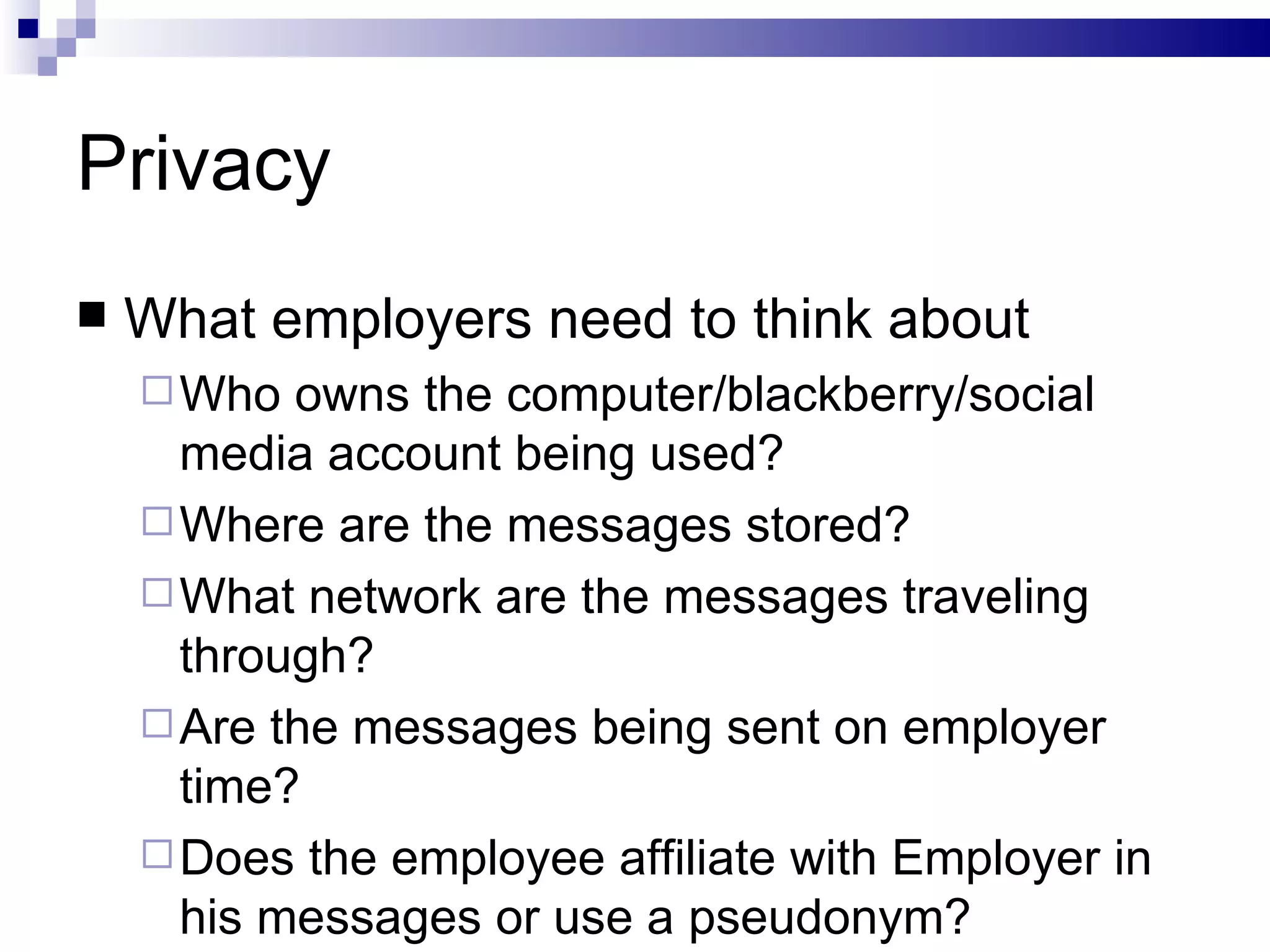 Privacy What employers need to think about Who owns the computer/blackberry/social media account being used? Where are the messages stored? What network are the messages traveling through? Are the messages being sent on employer time? Does the employee affiliate with Employer in his messages or use a pseudonym?  