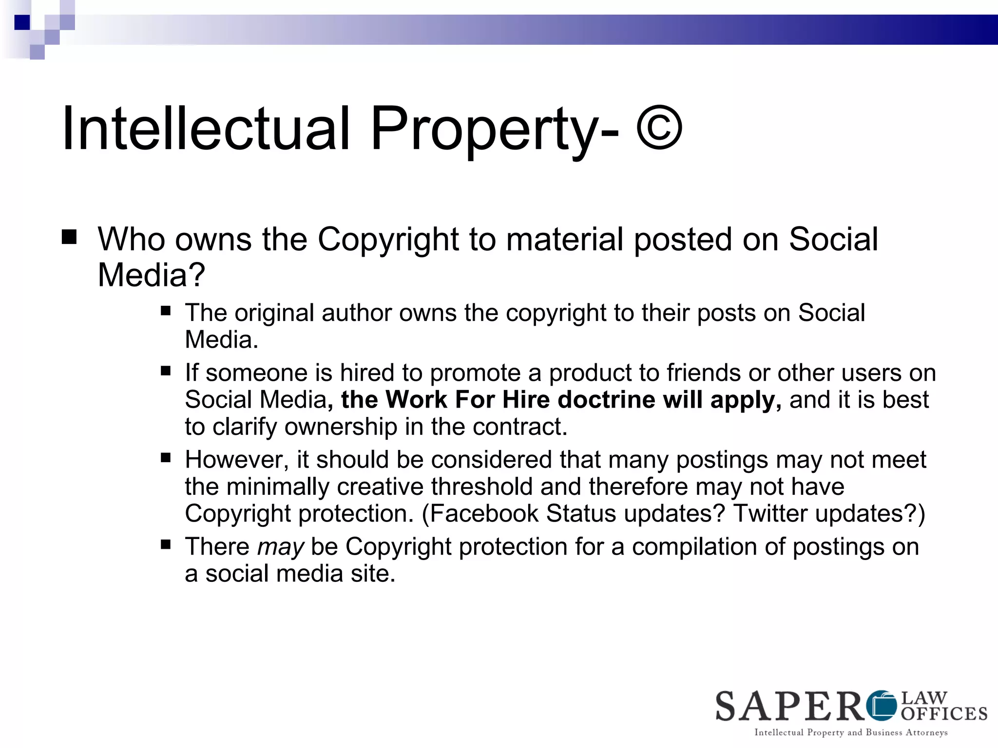 Intellectual Property- © Who owns the Copyright to material posted on Social Media? The original author owns the copyright to their posts on Social Media. If someone is hired to promote a product to friends or other users on Social Media , the Work For Hire doctrine will apply,  and it is best to clarify ownership in the contract.  However, it should be considered that many postings may not meet the minimally creative threshold and therefore may not have Copyright protection. (Facebook Status updates? Twitter updates?) There  may  be Copyright protection for a compilation of postings on a social media site. 
