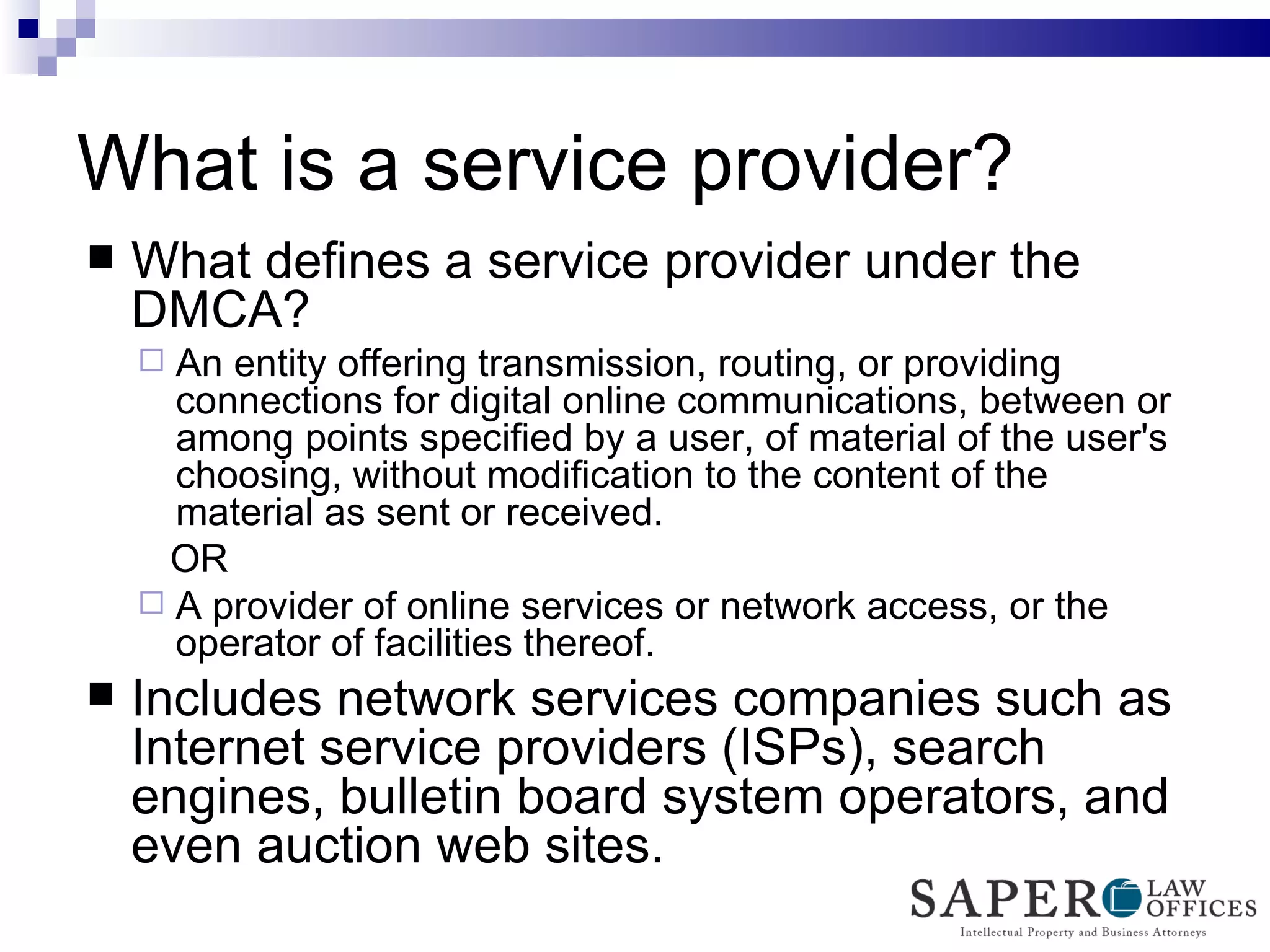 What is a service provider? What defines a service provider under the DMCA? An entity offering transmission, routing, or providing connections for digital online communications, between or among points specified by a user, of material of the user's choosing, without modification to the content of the material as sent or received.  OR A provider of online services or network access, or the operator of facilities thereof. Includes network services companies such as Internet service providers (ISPs), search engines, bulletin board system operators, and even auction web sites. 