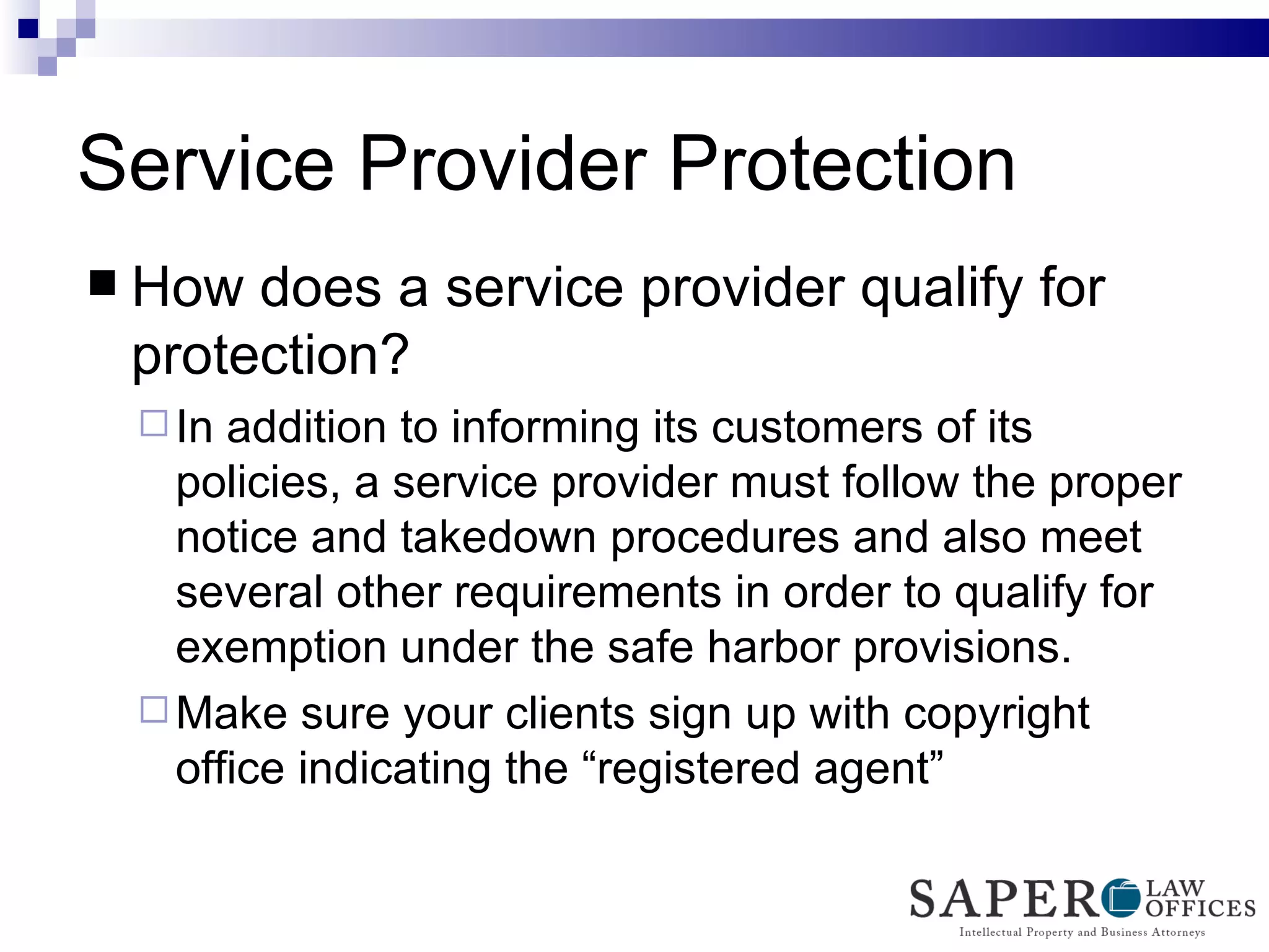 Service Provider Protection How does a service provider qualify for protection? In addition to informing its customers of its policies, a service provider must follow the proper notice and takedown procedures and also meet several other requirements in order to qualify for exemption under the safe harbor provisions. Make sure your clients sign up with copyright office indicating the “registered agent” 