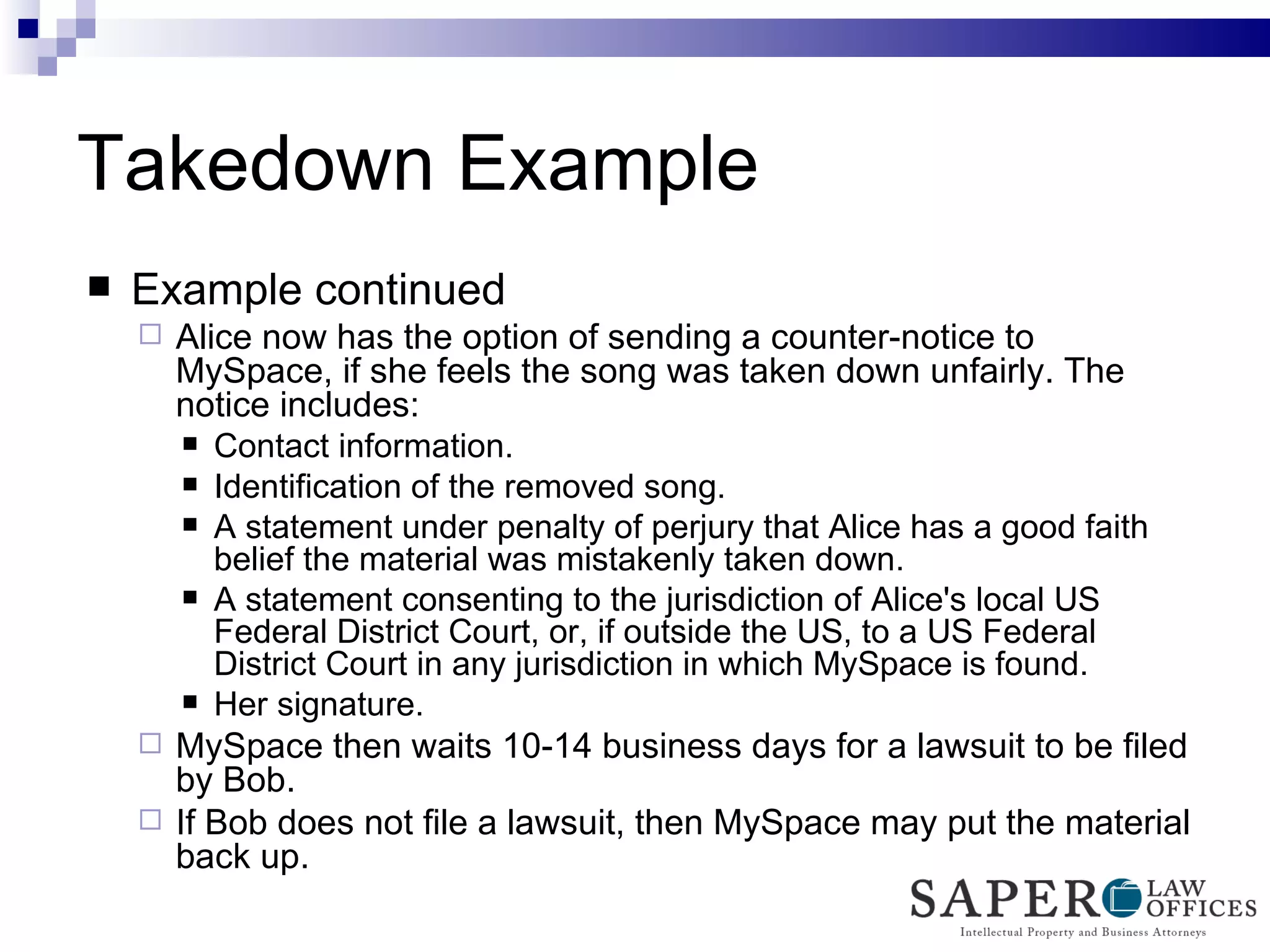 Takedown Example Example continued Alice now has the option of sending a counter-notice to MySpace, if she feels the song was taken down unfairly. The notice includes:  Contact information. Identification of the removed song. A statement under penalty of perjury that Alice has a good faith belief the material was mistakenly taken down. A statement consenting to the jurisdiction of Alice's local US Federal District Court, or, if outside the US, to a US Federal District Court in any jurisdiction in which MySpace is found. Her signature. MySpace then waits 10-14 business days for a lawsuit to be filed by Bob. If Bob does not file a lawsuit, then MySpace may put the material back up. 