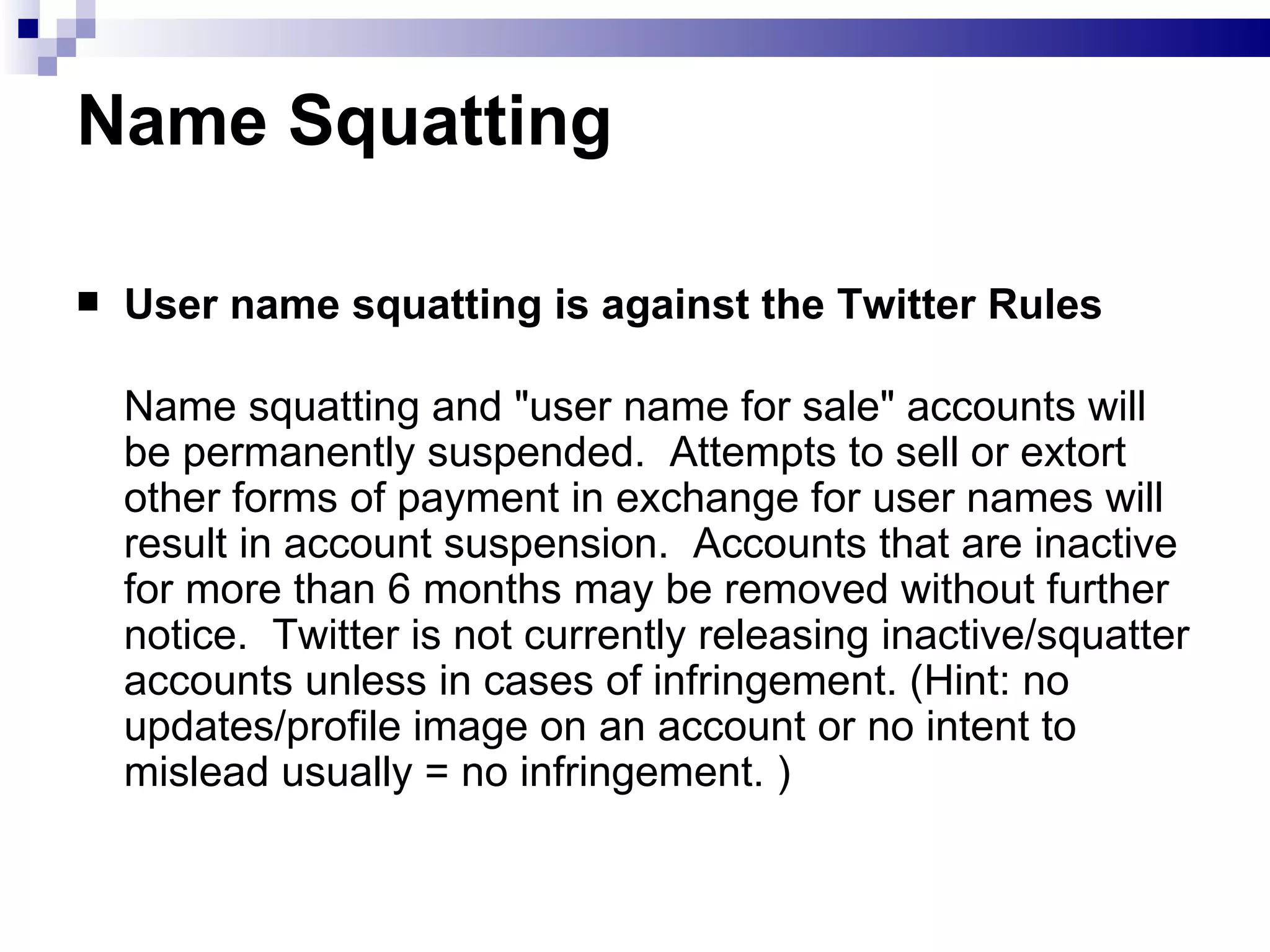 Name Squatting User name squatting is against the Twitter Rules Name squatting and &quot;user name for sale&quot; accounts will be permanently suspended.  Attempts to sell or extort other forms of payment in exchange for user names will result in account suspension.  Accounts that are inactive for more than 6 months may be removed without further notice.  Twitter is not currently releasing inactive/squatter accounts unless in cases of infringement. (Hint: no updates/profile image on an account or no intent to mislead usually = no infringement. ) 