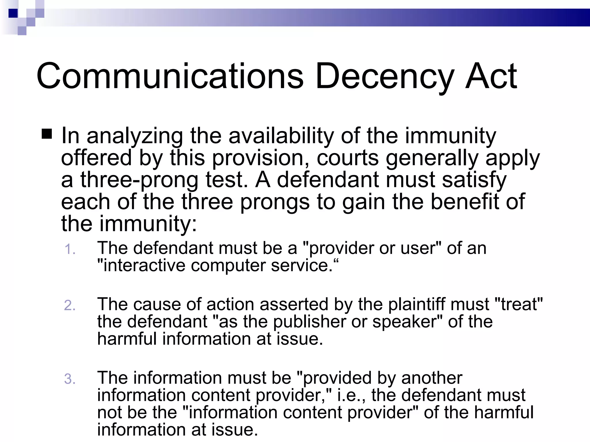 Communications Decency Act In analyzing the availability of the immunity offered by this provision, courts generally apply a three-prong test. A defendant must satisfy each of the three prongs to gain the benefit of the immunity: The defendant must be a &quot;provider or user&quot; of an &quot;interactive computer service.“ The cause of action asserted by the plaintiff must &quot;treat&quot; the defendant &quot;as the publisher or speaker&quot; of the harmful information at issue. The information must be &quot;provided by another information content provider,&quot; i.e., the defendant must not be the &quot;information content provider&quot; of the harmful information at issue. 