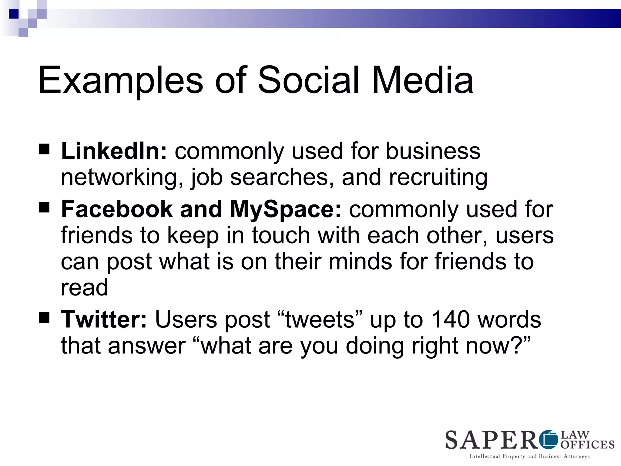 Examples of Social Media LinkedIn:  commonly used for business networking, job searches, and recruiting Facebook and MySpace:  commonly used for friends to keep in touch with each other, users can post what is on their minds for friends to read Twitter:  Users post “tweets” up to 140 words that answer “what are you doing right now?” 