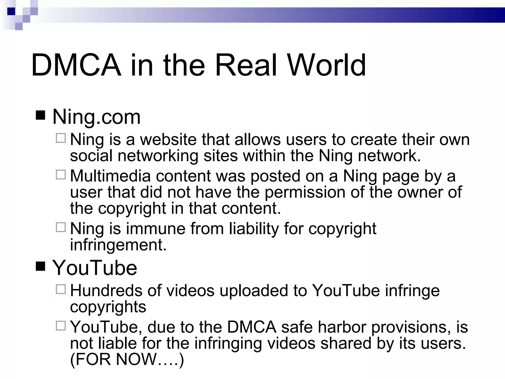 DMCA in the Real World Ning.com Ning is a website that allows users to create their own social networking sites within the Ning network. Multimedia content was posted on a Ning page by a user that did not have the permission of the owner of the copyright in that content. Ning is immune from liability for copyright infringement. YouTube Hundreds of videos uploaded to YouTube infringe copyrights YouTube, due to the DMCA safe harbor provisions, is not liable for the infringing videos shared by its users. (FOR NOW….) 