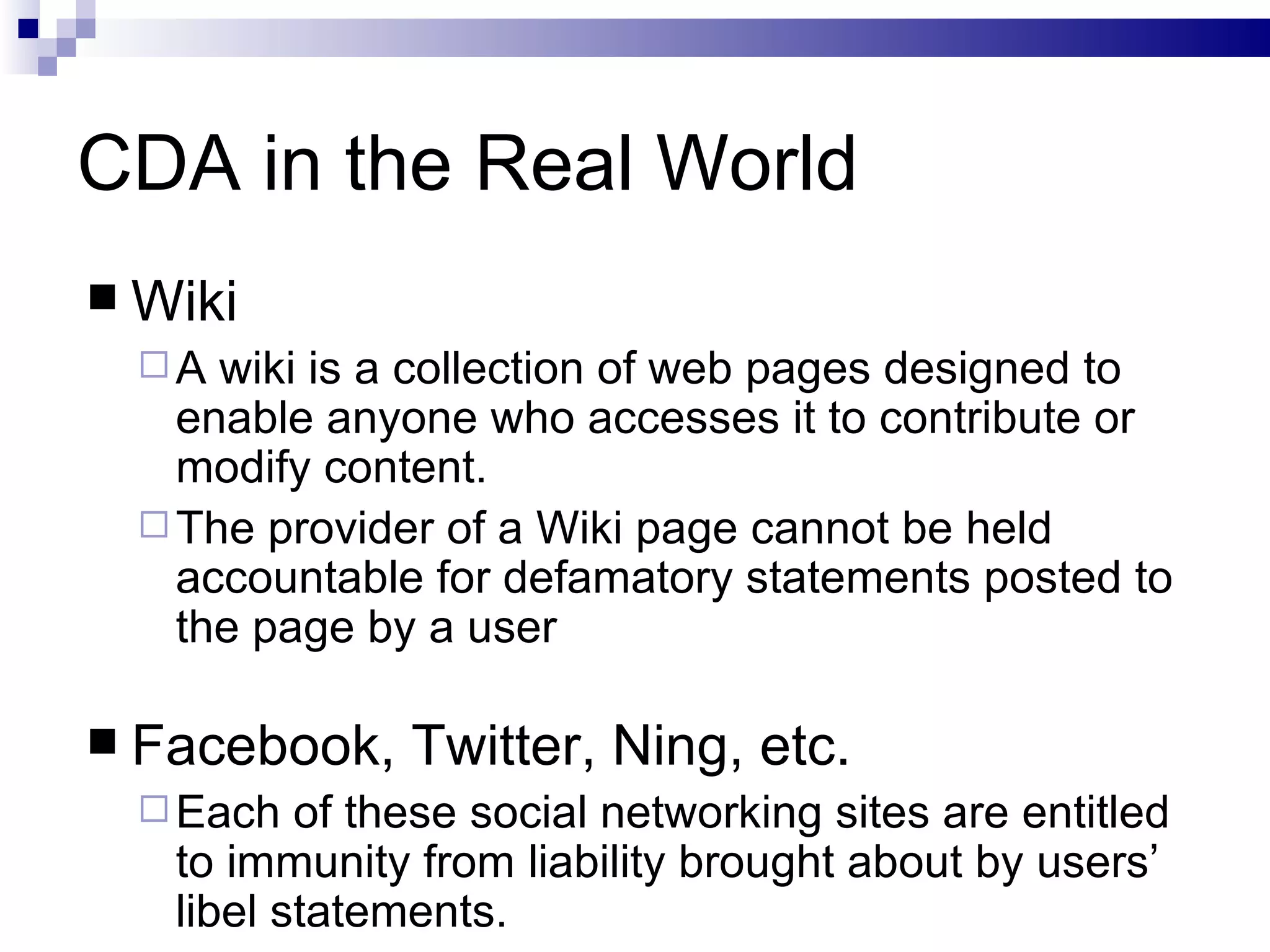 CDA in the Real World Wiki A wiki is a collection of web pages designed to enable anyone who accesses it to contribute or modify content. The provider of a Wiki page cannot be held accountable for defamatory statements posted to the page by a user Facebook, Twitter, Ning, etc. Each of these social networking sites are entitled to immunity from liability brought about by users’ libel statements. 
