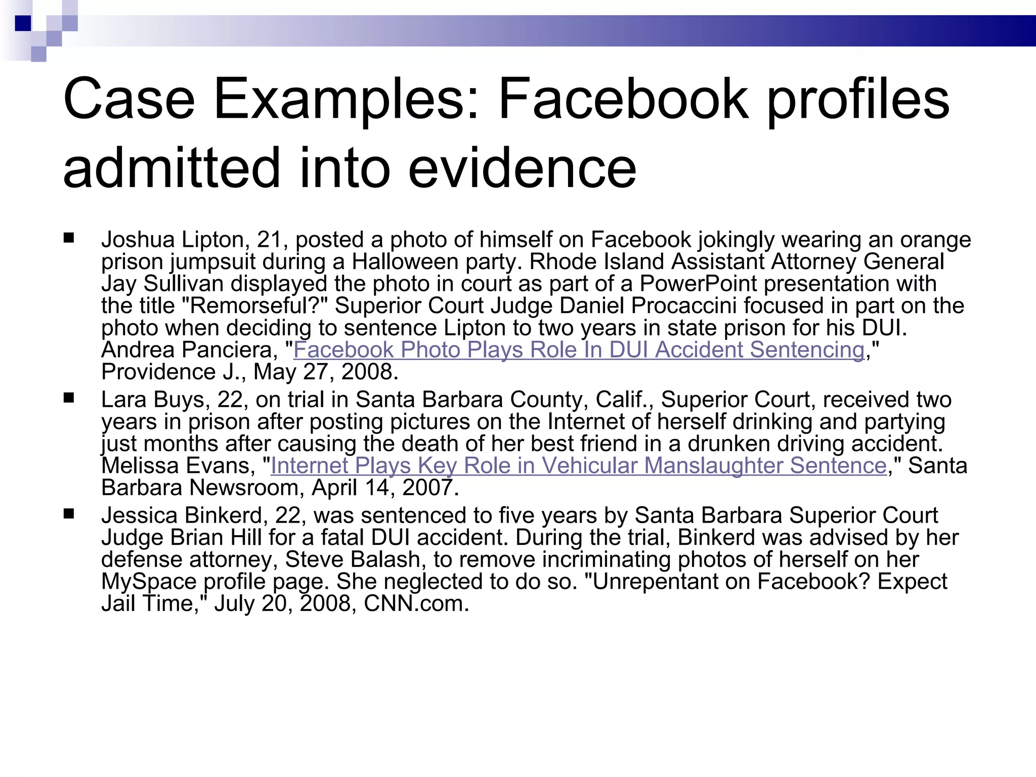 Case Examples: Facebook profiles admitted into evidence Joshua Lipton, 21, posted a photo of himself on Facebook jokingly wearing an orange prison jumpsuit during a Halloween party. Rhode Island Assistant Attorney General Jay Sullivan displayed the photo in court as part of a PowerPoint presentation with the title &quot;Remorseful?&quot; Superior Court Judge Daniel Procaccini focused in part on the photo when deciding to sentence Lipton to two years in state prison for his DUI. Andrea Panciera, &quot; Facebook Photo Plays Role In DUI Accident Sentencing ,&quot; Providence J., May 27, 2008. Lara Buys, 22, on trial in Santa Barbara County, Calif., Superior Court, received two years in prison after posting pictures on the Internet of herself drinking and partying just months after causing the death of her best friend in a drunken driving accident. Melissa Evans, &quot; Internet Plays Key Role in Vehicular Manslaughter Sentence ,&quot; Santa Barbara Newsroom, April 14, 2007. Jessica Binkerd, 22, was sentenced to five years by Santa Barbara Superior Court Judge Brian Hill for a fatal DUI accident. During the trial, Binkerd was advised by her defense attorney, Steve Balash, to remove incriminating photos of herself on her MySpace profile page. She neglected to do so. &quot;Unrepentant on Facebook? Expect Jail Time,&quot; July 20, 2008, CNN.com. 