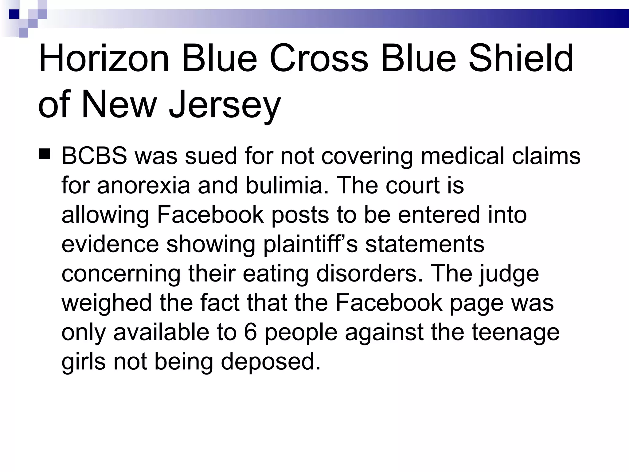 Horizon Blue Cross Blue Shield of New Jersey BCBS was sued for not covering medical claims for anorexia and bulimia. The court is allowing Facebook posts to be entered into evidence showing plaintiff’s statements concerning their eating disorders. The judge weighed the fact that the Facebook page was only available to 6 people against the teenage girls not being deposed. 