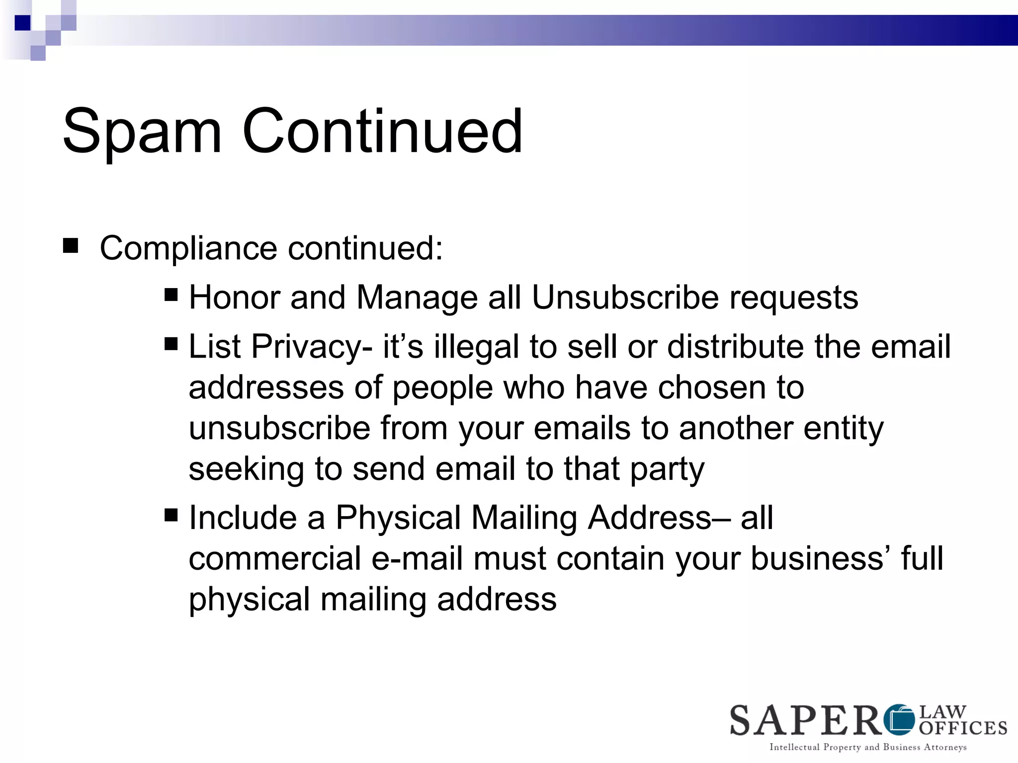 Spam Continued Compliance continued: Honor and Manage all Unsubscribe requests List Privacy- it’s illegal to sell or distribute the email addresses of people who have chosen to unsubscribe from your emails to another entity seeking to send email to that party Include a Physical Mailing Address– all commercial e-mail must contain your business’ full physical mailing address 