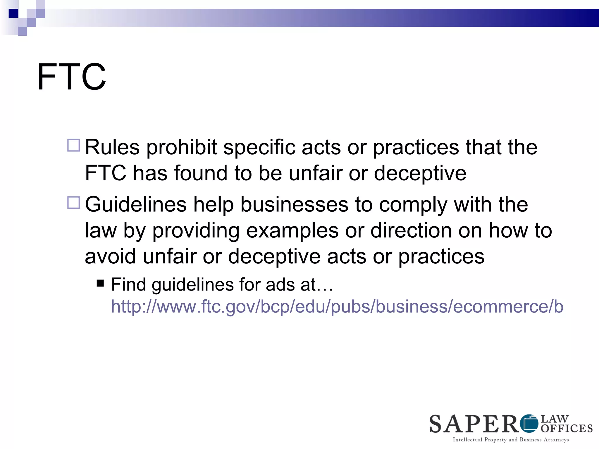 FTC Rules prohibit specific acts or practices that the FTC has found to be unfair or deceptive Guidelines help businesses to comply with the law by providing examples or direction on how to avoid unfair or deceptive acts or practices Find guidelines for ads at… http://www.ftc.gov/bcp/edu/pubs/business/ecommerce/bus41.pdf   