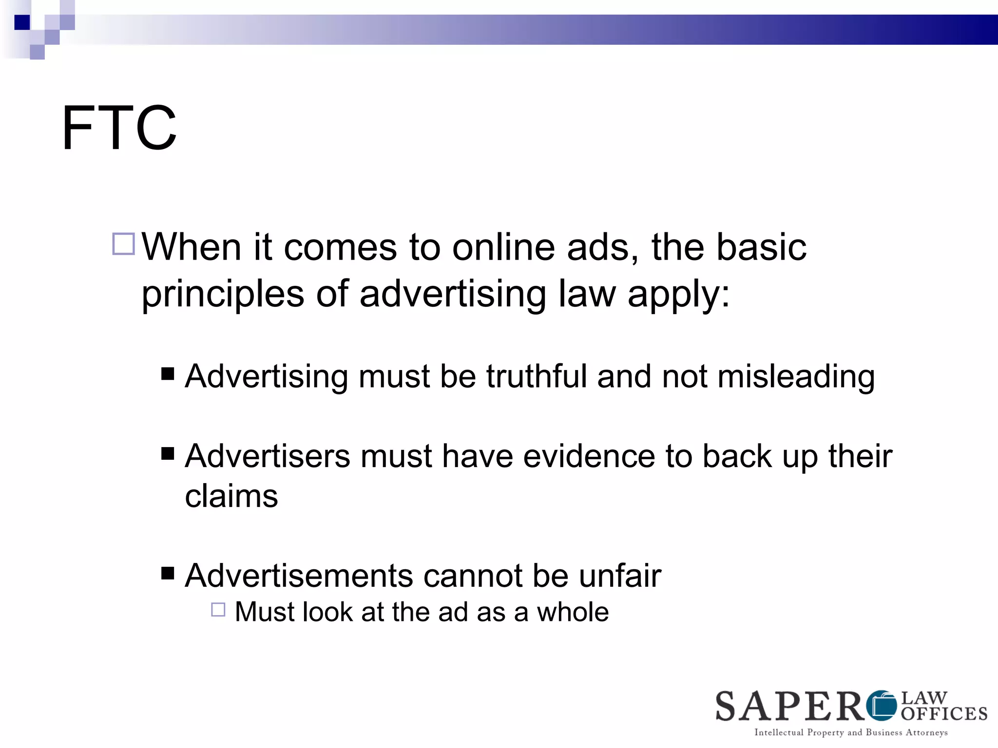 FTC  When it comes to online ads, the basic principles of advertising law apply: Advertising must be truthful and not misleading Advertisers must have evidence to back up their claims Advertisements cannot be unfair Must look at the ad as a whole 